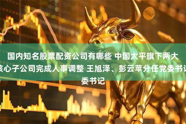 国内知名股票配资公司有哪些 中国太平旗下两大核心子公司完成人事调整 王旭泽、彭云苹分任党委书记