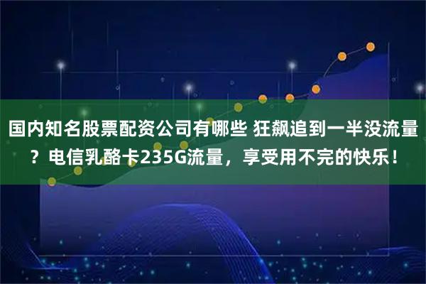 国内知名股票配资公司有哪些 狂飙追到一半没流量？电信乳酪卡235G流量，享受用不完的快乐！