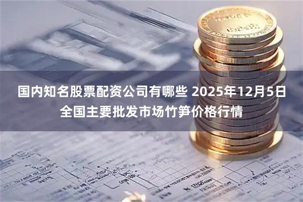 国内知名股票配资公司有哪些 2025年12月5日全国主要批发市场竹笋价格行情