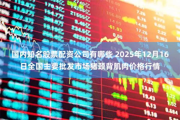 国内知名股票配资公司有哪些 2025年12月16日全国主要批发市场猪颈背肌肉价格行情