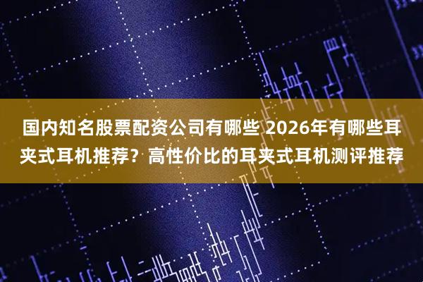 国内知名股票配资公司有哪些 2026年有哪些耳夹式耳机推荐？高性价比的耳夹式耳机测评推荐