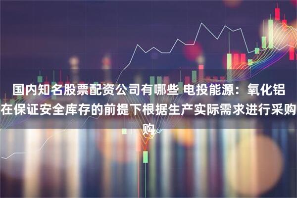 国内知名股票配资公司有哪些 电投能源：氧化铝在保证安全库存的前提下根据生产实际需求进行采购