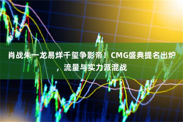 肖战朱一龙易烊千玺争影帝！CMG盛典提名出炉，流量与实力派混战