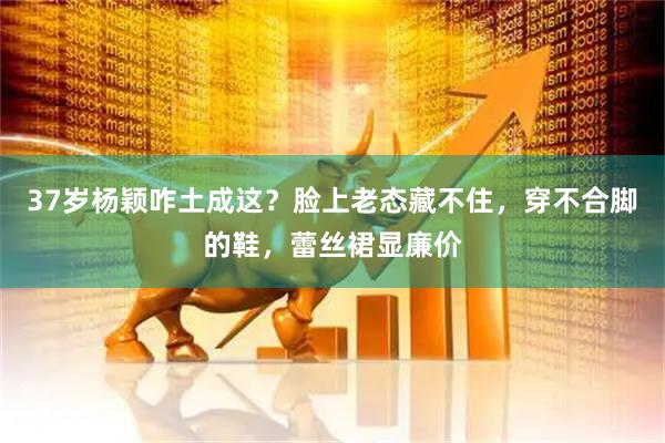 37岁杨颖咋土成这？脸上老态藏不住，穿不合脚的鞋，蕾丝裙显廉价