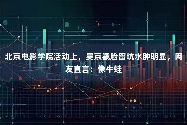 北京电影学院活动上，吴京戳脸留坑水肿明显，网友直言：像牛蛙